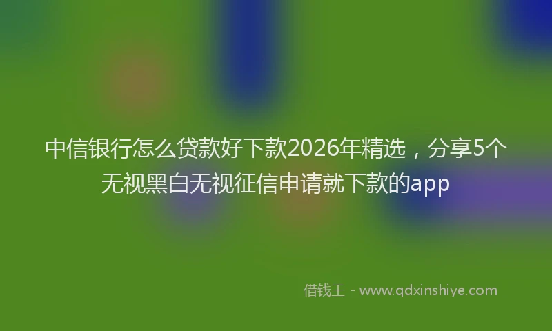 中信银行怎么贷款好下款2026年精选，分享5个无视黑白无视征信申请就下款的app