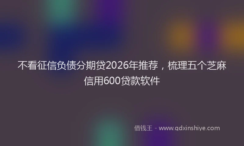 不看征信负债分期贷2026年推荐,梳理五个芝麻信用600贷款软件