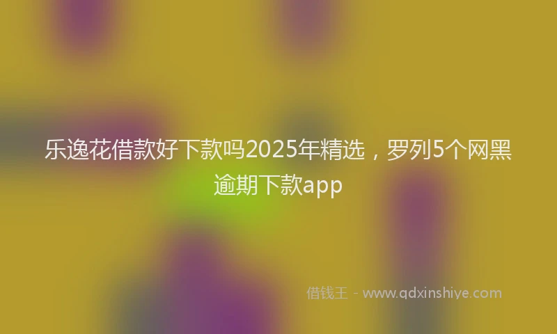 乐逸花借款好下款吗2025年精选，罗列5个网黑逾期下款app