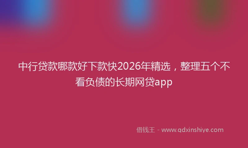 中行贷款哪款好下款快2026年精选，整理五个不看负债的长期网贷app