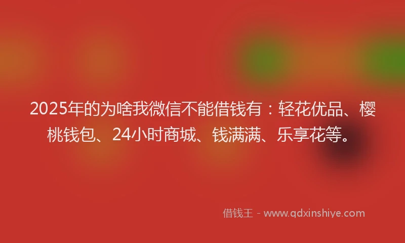 2025年的为啥我微信不能借钱有：轻花优品、樱桃钱包、24小时商城、钱满满、乐享花等。