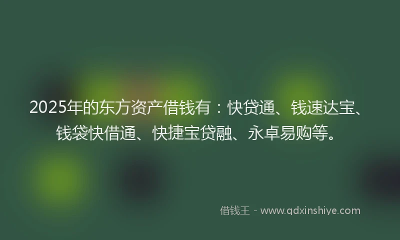 2025年的东方资产借钱有：快贷通、钱速达宝、钱袋快借通、快捷宝贷融、永卓易购等。