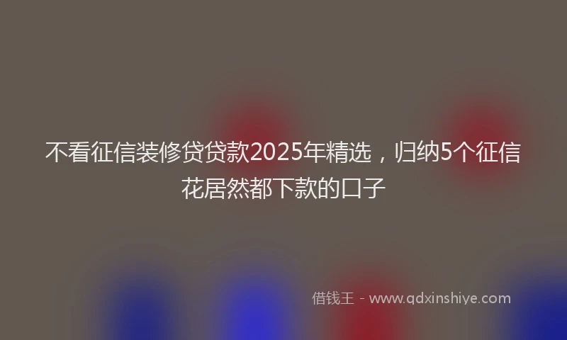 不看征信装修贷贷款2025年精选，归纳5个征信花居然都下款的口子