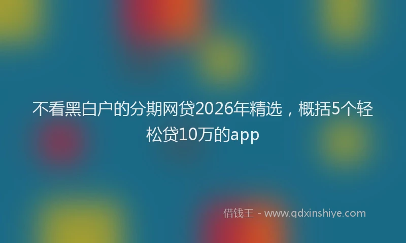 不看黑白户的分期网贷2026年精选，概括5个轻松贷10万的app