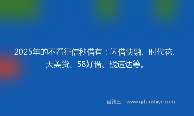 2025年的不看征信秒借有：闪借快融、时代花、天美贷、58好借、钱速达等。