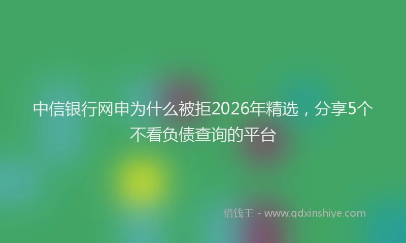 中信银行网申为什么被拒2026年精选，分享5个不看负债查询的平台