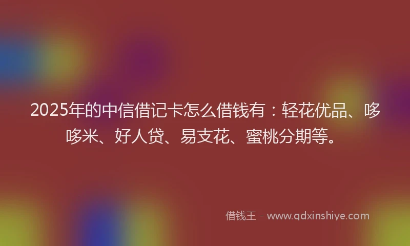 2025年的中信借记卡怎么借钱有：轻花优品、哆哆米、好人贷、易支花、蜜桃分期等。