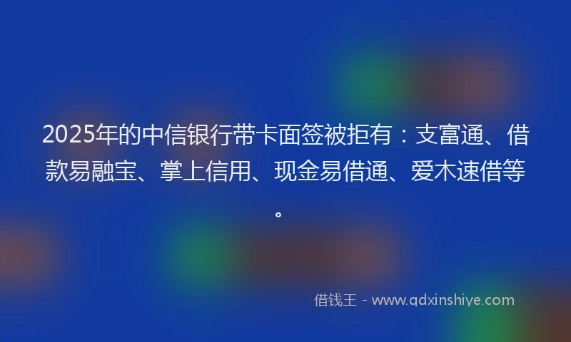 2025年的中信银行带卡面签被拒有：支富通、借款易融宝、掌上信用、现金易借通、爱木速借等。