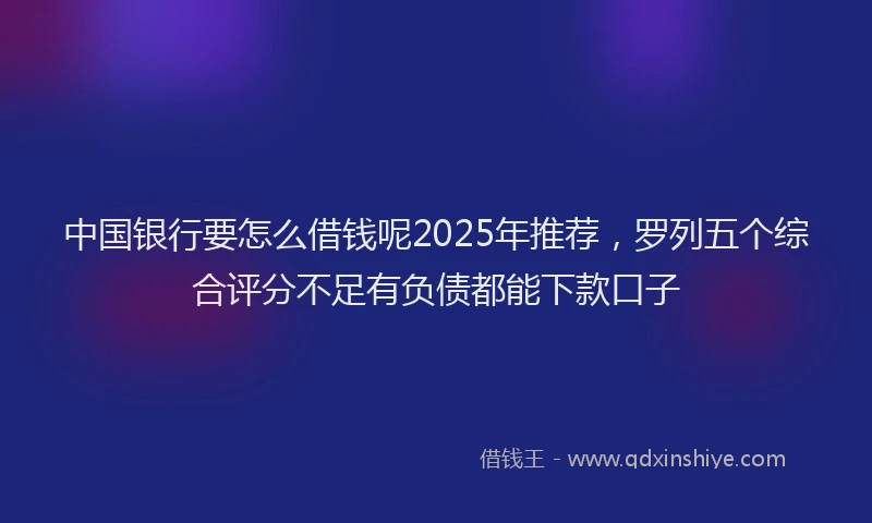 中国银行要怎么借钱呢2025年推荐，罗列五个综合评分不足有负债都能下款口子
