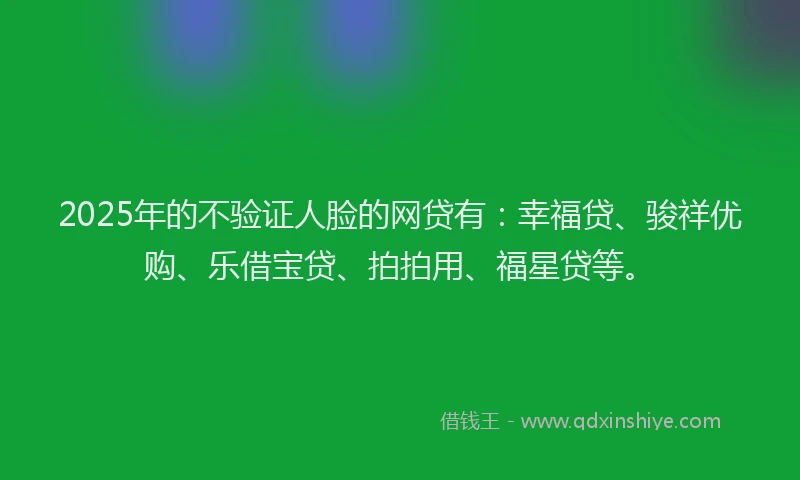 2025年的不验证人脸的网贷有：幸福贷、骏祥优购、乐借宝贷、拍拍用、福星贷等。