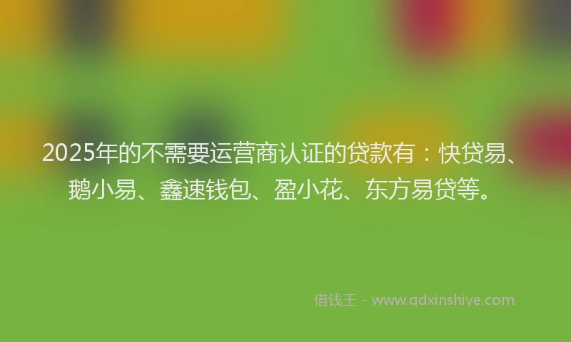 2025年的不需要运营商认证的贷款有:快贷易、鹅小易、鑫速钱包、盈小花、东方易贷等。