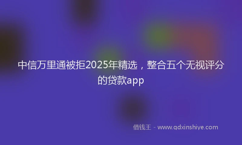 中信万里通被拒2025年精选，整合五个无视评分的贷款app