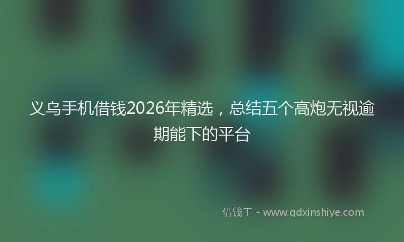 义乌手机借钱2026年精选，总结五个高炮无视逾期能下的平台