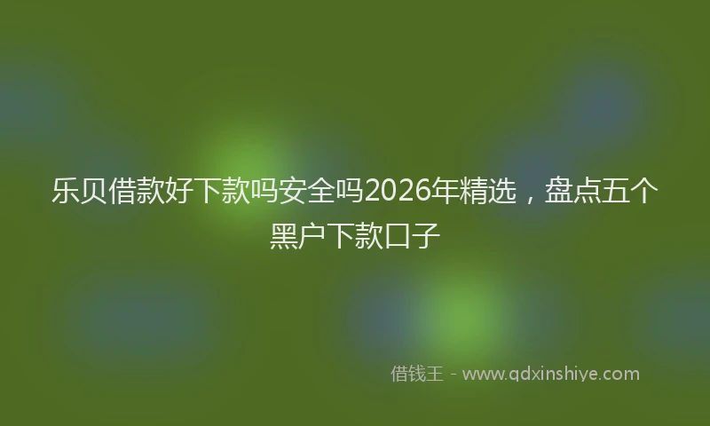乐贝借款好下款吗安全吗2026年精选，盘点五个黑户下款口子