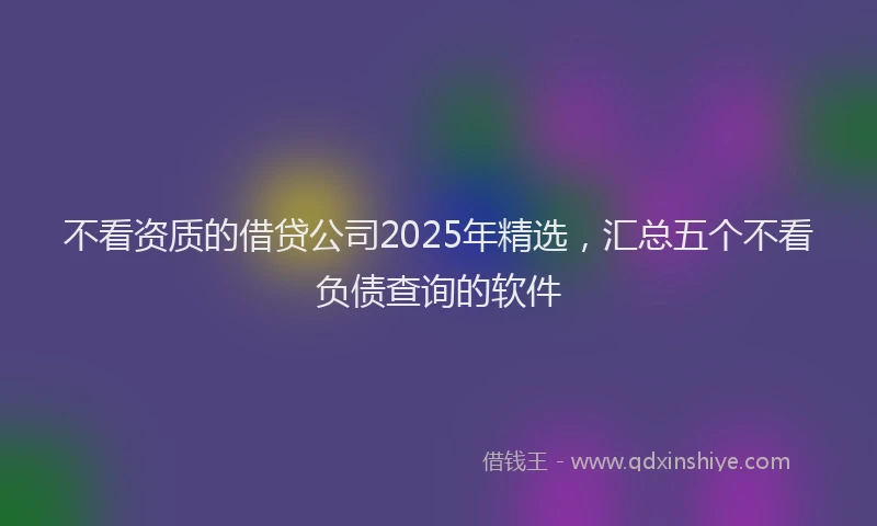 不看资质的借贷公司2025年精选，汇总五个不看负债查询的软件