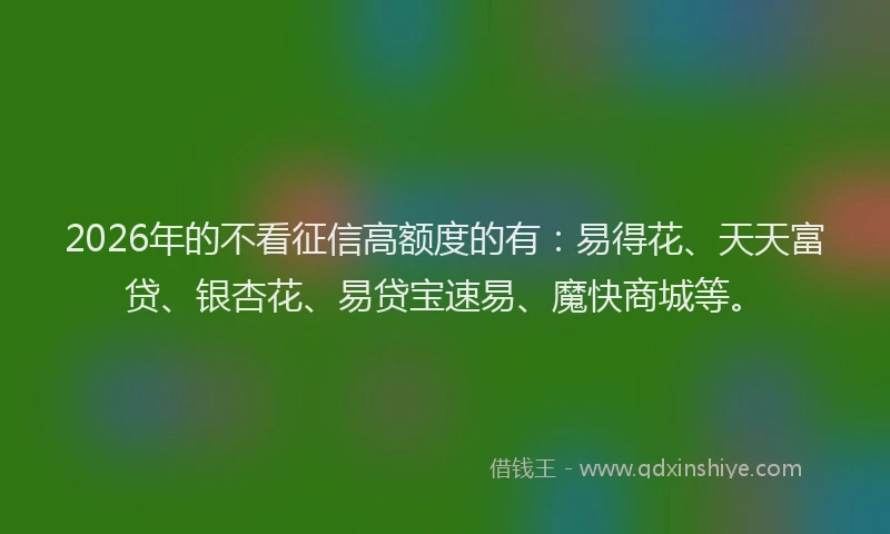 2026年的不看征信高额度的有:易得花、天天富贷、银杏花、易贷宝速易、魔快商城等。