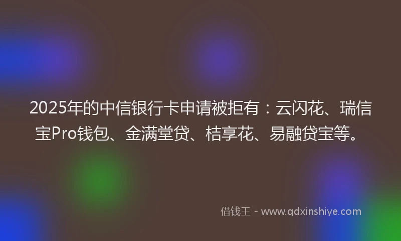 2025年的中信银行卡申请被拒有：云闪花、瑞信宝Pro钱包、金满堂贷、桔享花、易融贷宝等。