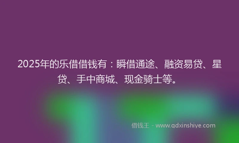 2025年的乐借借钱有：瞬借通途、融资易贷、星贷、手中商城、现金骑士等。