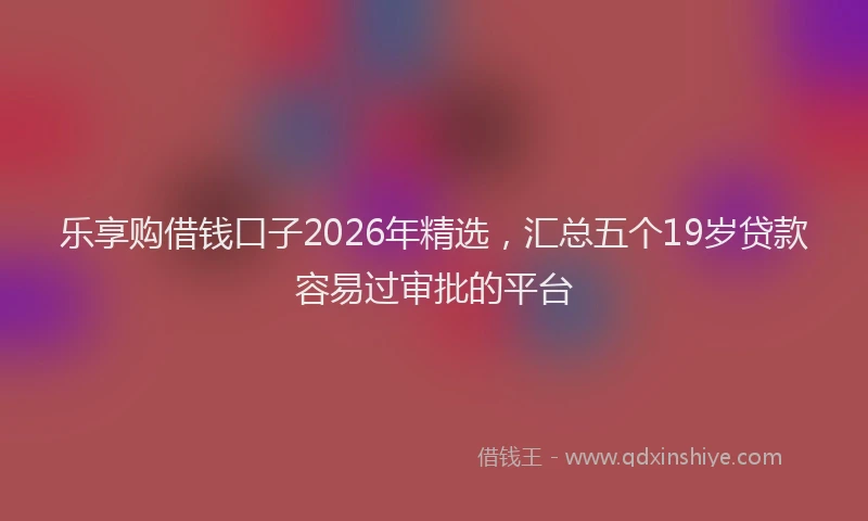 乐享购借钱口子2026年精选，汇总五个19岁贷款容易过审批的平台