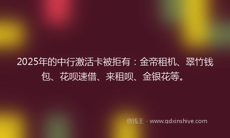 2025年的中行激活卡被拒有：金帝租机、翠竹钱包、花呗速借、来租呗、金银花等。