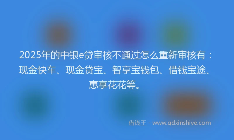 2025年的中银e贷审核不通过怎么重新审核有：现金快车、现金贷宝、智享宝钱包、借钱宝途、惠享花花等。