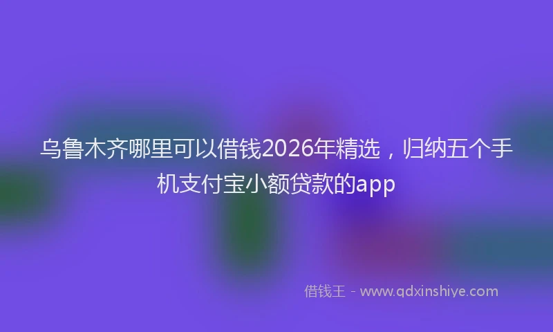 乌鲁木齐哪里可以借钱2026年精选，归纳五个手机支付宝小额贷款的app