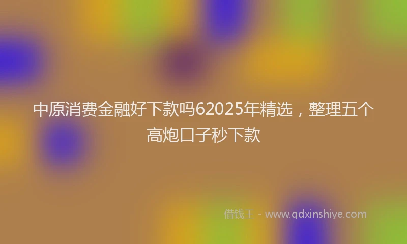 中原消费金融好下款吗62025年精选,整理五个高炮口子秒下款