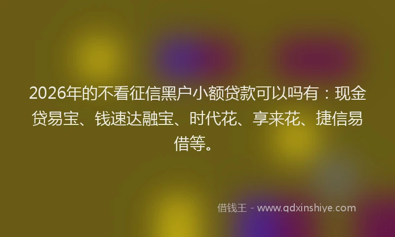 2026年的不看征信黑户小额贷款可以吗有：现金贷易宝、钱速达融宝、时代花、享来花、捷信易借等。