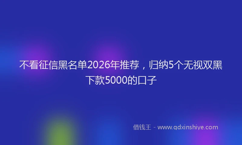 不看征信黑名单2026年推荐，归纳5个无视双黑下款5000的口子