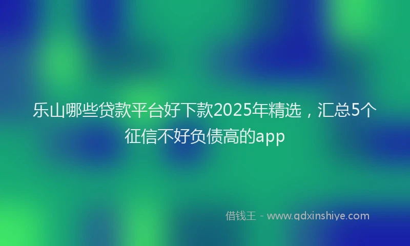 乐山哪些贷款平台好下款2025年精选，汇总5个征信不好负债高的app