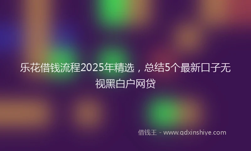 乐花借钱流程2025年精选,总结5个最新口子无视黑白户网贷