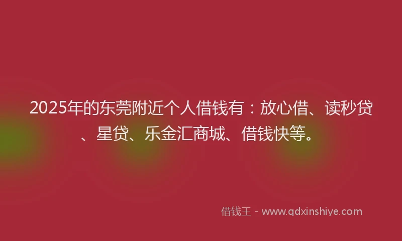 2025年的东莞附近个人借钱有:放心借、读秒贷、星贷、乐金汇商城、借钱快等。