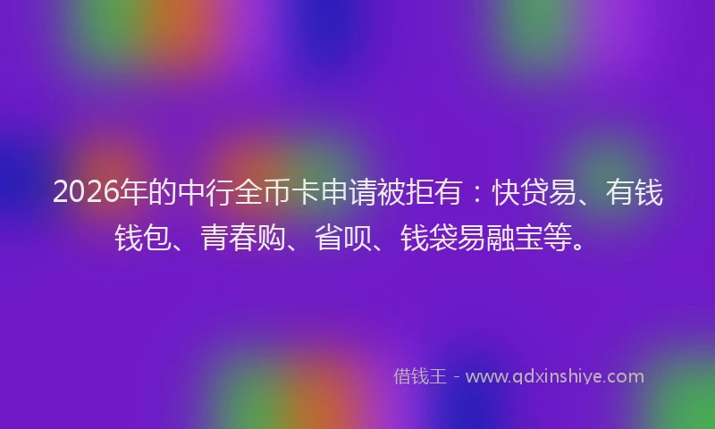 2026年的中行全币卡申请被拒有：快贷易、有钱钱包、青春购、省呗、钱袋易融宝等。