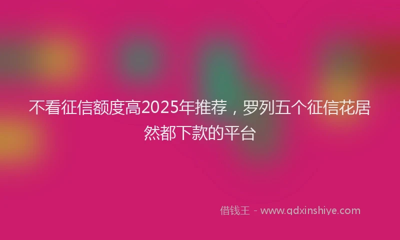 不看征信额度高2025年推荐,罗列五个征信花居然都下款的平台