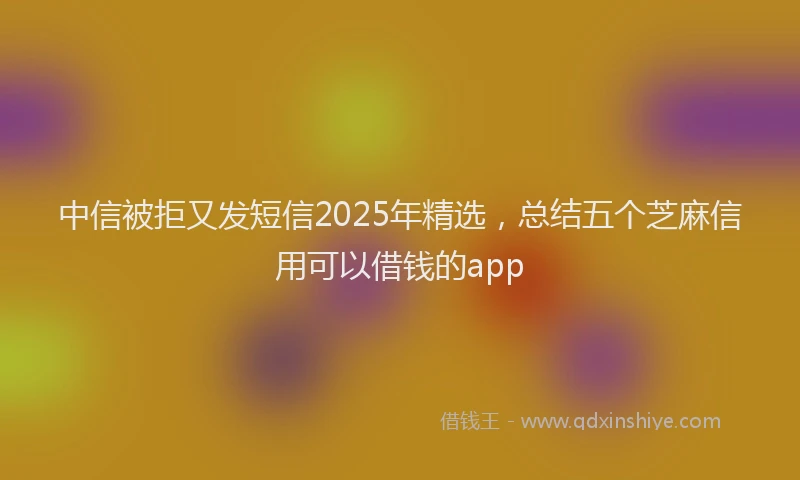 中信被拒又发短信2025年精选,总结五个芝麻信用可以借钱的app