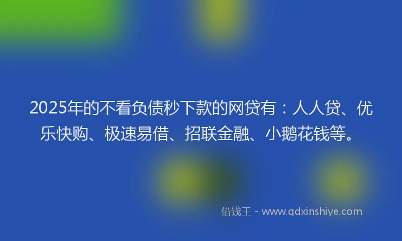 2025年的不看负债秒下款的网贷有：人人贷、优乐快购、极速易借、招联金融、小鹅花钱等。