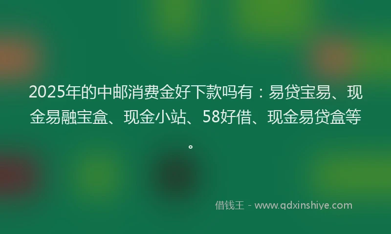 2025年的中邮消费金好下款吗有：易贷宝易、现金易融宝盒、现金小站、58好借、现金易贷盒等。