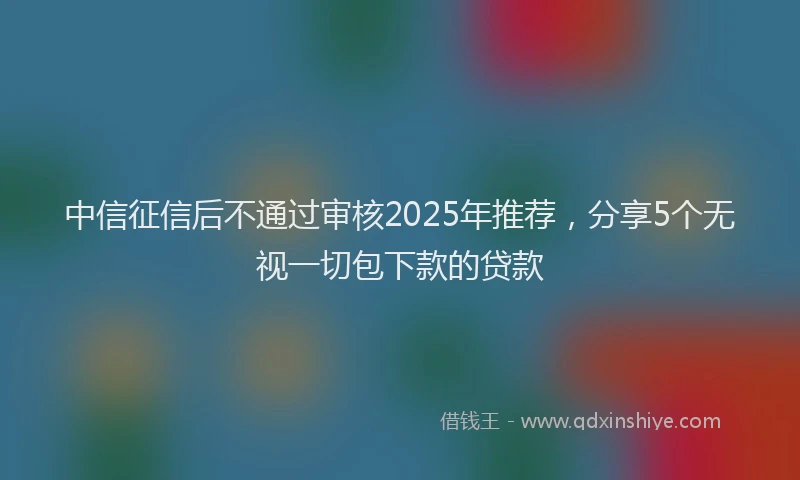 中信征信后不通过审核2025年推荐，分享5个无视一切包下款的贷款
