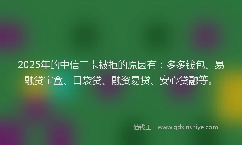 2025年的中信二卡被拒的原因有：多多钱包、易融贷宝盒、口袋贷、融资易贷、安心贷融等。