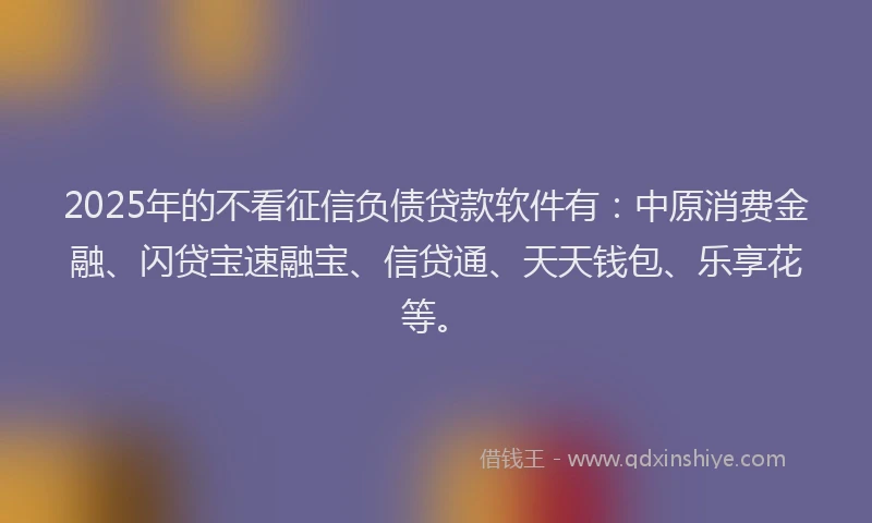 2025年的不看征信负债贷款软件有：中原消费金融、闪贷宝速融宝、信贷通、天天钱包、乐享花等。