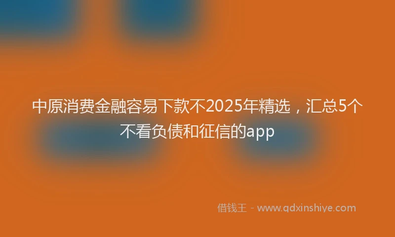 中原消费金融容易下款不2025年精选,汇总5个不看负债和征信的app