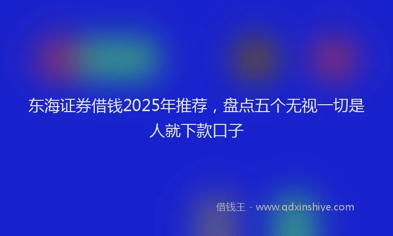 东海证券借钱2025年推荐，盘点五个无视一切是人就下款口子