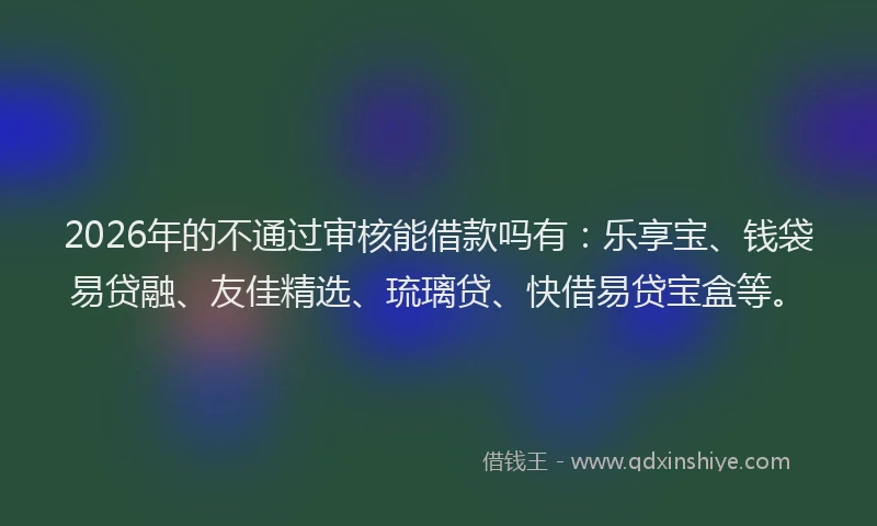 2026年的不通过审核能借款吗有：乐享宝、钱袋易贷融、友佳精选、琉璃贷、快借易贷宝盒等。