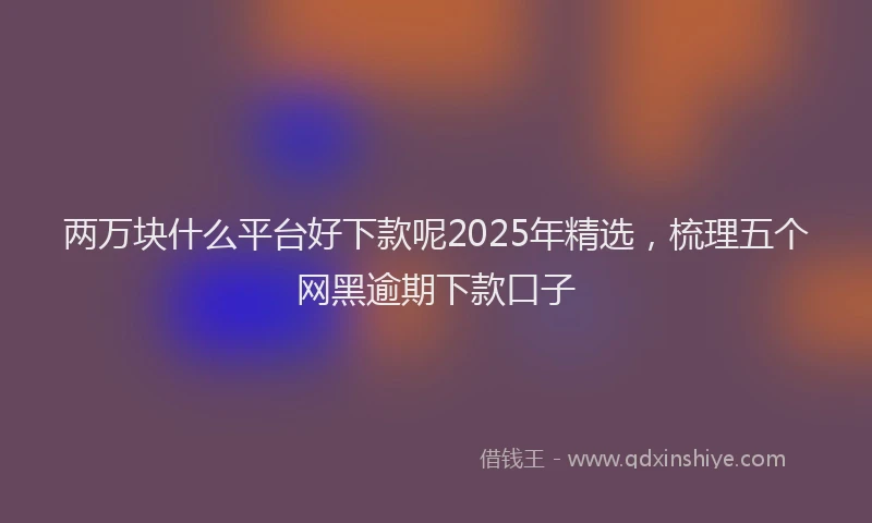 两万块什么平台好下款呢2025年精选,梳理五个网黑逾期下款口子