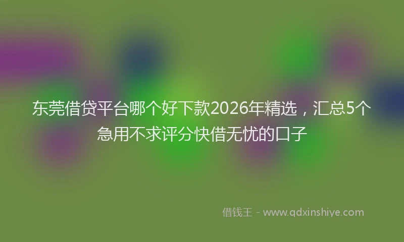 东莞借贷平台哪个好下款2026年精选，汇总5个急用不求评分快借无忧的口子