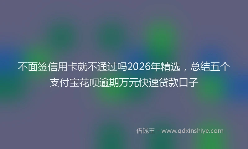 不面签信用卡就不通过吗2026年精选，总结五个支付宝花呗逾期万元快速贷款口子