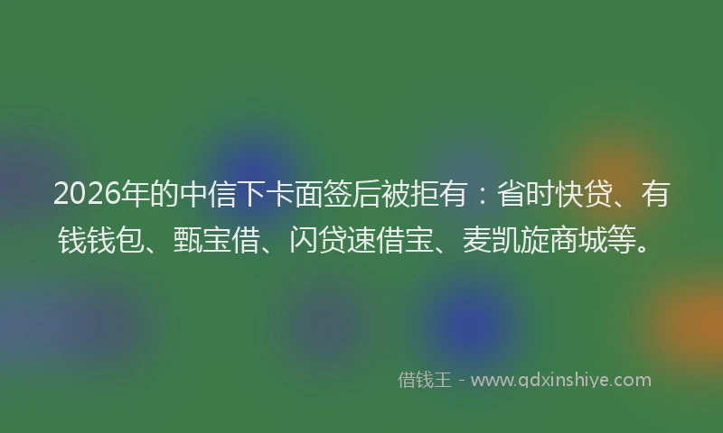 2026年的中信下卡面签后被拒有:省时快贷、有钱钱包、甄宝借、闪贷速借宝、麦凯旋商城等。