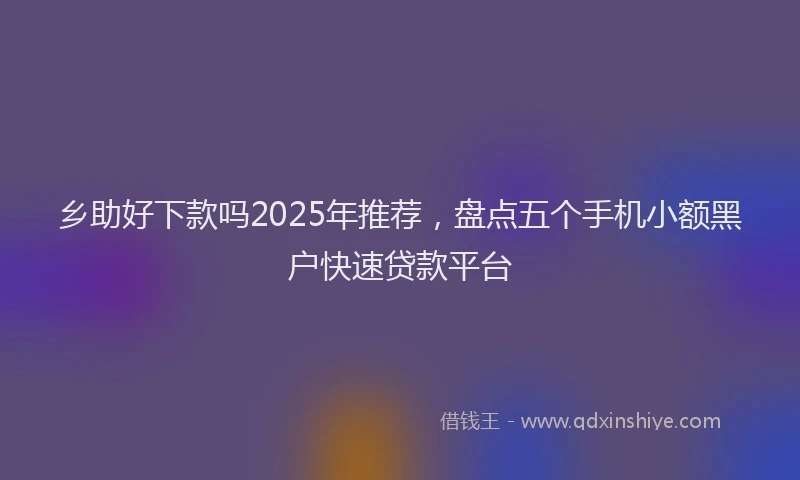 乡助好下款吗2025年推荐，盘点五个手机小额黑户快速贷款平台