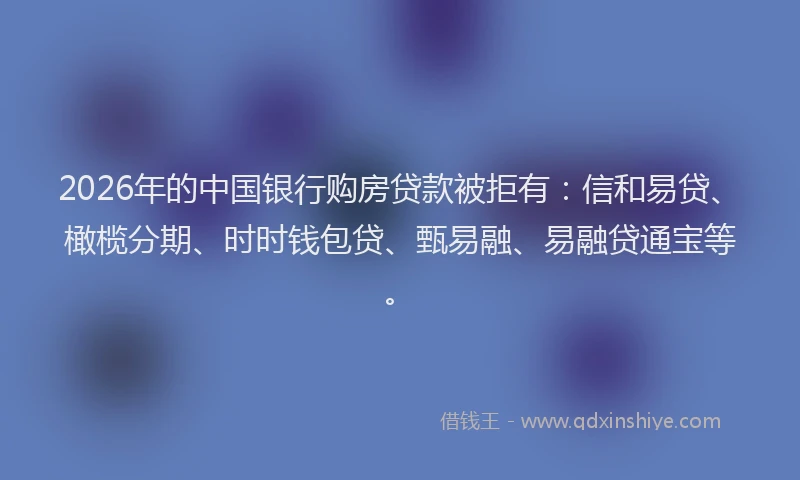 2026年的中国银行购房贷款被拒有：信和易贷、橄榄分期、时时钱包贷、甄易融、易融贷通宝等。
