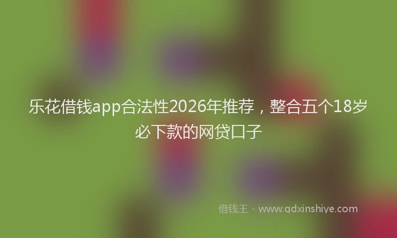 乐花借钱app合法性2026年推荐，整合五个18岁必下款的网贷口子